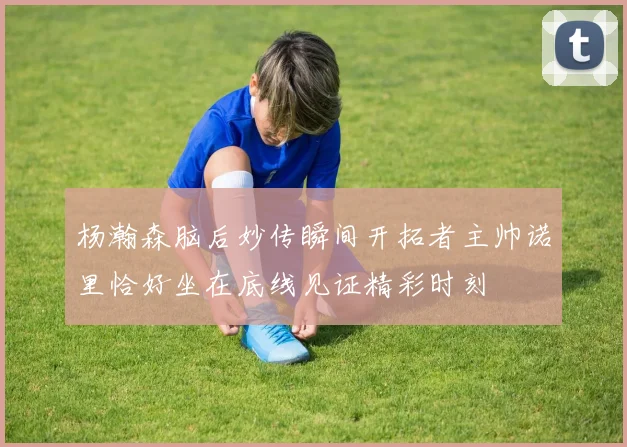 杨瀚森脑后妙传瞬间开拓者主帅诺里恰好坐在底线见证精彩时刻
