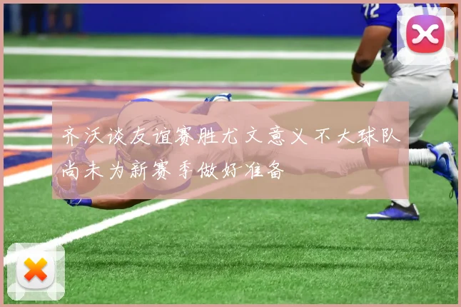 齐沃谈友谊赛胜尤文意义不大球队尚未为新赛季做好准备