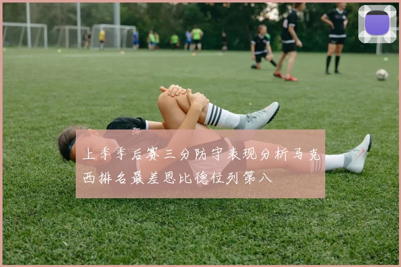 上季季后赛三分防守表现分析马克西排名最差恩比德位列第八