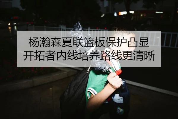 杨瀚森夏联篮板保护凸显 开拓者内线培养路线更清晰