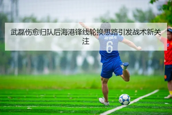 武磊伤愈归队后海港锋线轮换思路引发战术新关注