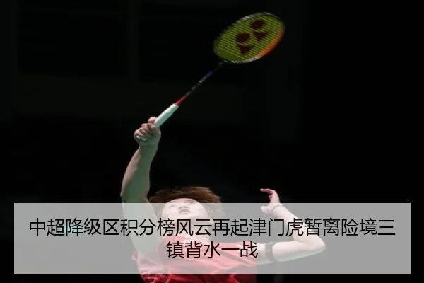 中超降级区积分榜风云再起津门虎暂离险境三镇背水一战