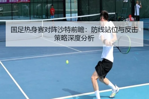 国足热身赛对阵沙特前瞻：防线站位与反击策略深度分析