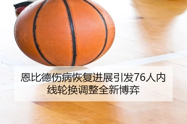 恩比德伤病恢复进展引发76人内线轮换调整全新博弈