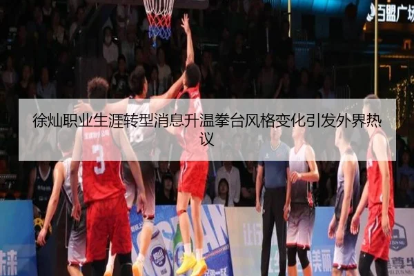 徐灿职业生涯转型消息升温拳台风格变化引发外界热议