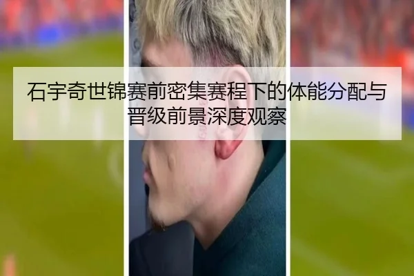石宇奇世锦赛前密集赛程下的体能分配与晋级前景深度观察